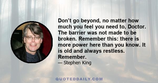 Don’t go beyond, no matter how much you feel you need to, Doctor. The barrier was not made to be broken. Remember this: there is more power here than you know. It is old and always restless. Remember.