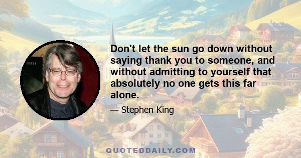 Don't let the sun go down without saying thank you to someone, and without admitting to yourself that absolutely no one gets this far alone.