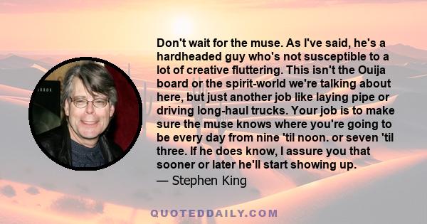 Don't wait for the muse. As I've said, he's a hardheaded guy who's not susceptible to a lot of creative fluttering. This isn't the Ouija board or the spirit-world we're talking about here, but just another job like