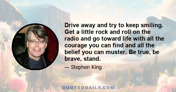 Drive away and try to keep smiling. Get a little rock and roll on the radio and go toward life with all the courage you can find and all the belief you can muster. Be true, be brave, stand.