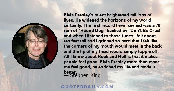 Elvis Presley's talent brightened millions of lives. He widened the horizons of my world certainly. The first record I ever owned was a 78 rpm of Hound Dog backed by Don't Be Cruel and when I listened to those tunes I