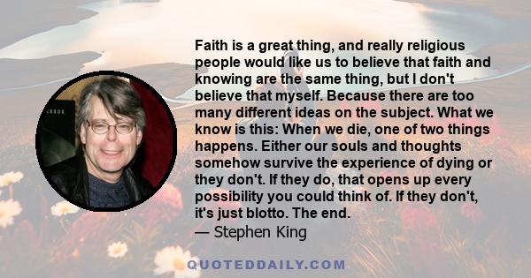 Faith is a great thing, and really religious people would like us to believe that faith and knowing are the same thing, but I don't believe that myself. Because there are too many different ideas on the subject. What we 