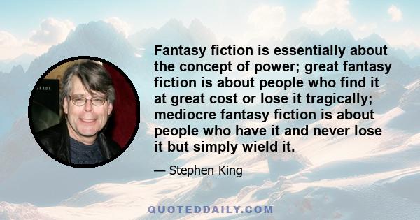 Fantasy fiction is essentially about the concept of power; great fantasy fiction is about people who find it at great cost or lose it tragically; mediocre fantasy fiction is about people who have it and never lose it