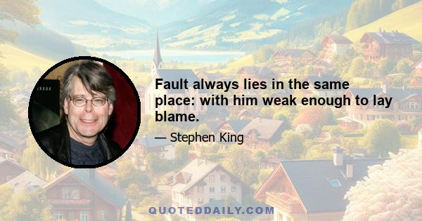 Fault always lies in the same place: with him weak enough to lay blame.