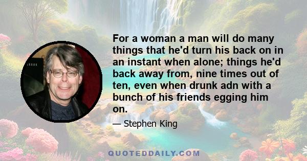 For a woman a man will do many things that he'd turn his back on in an instant when alone; things he'd back away from, nine times out of ten, even when drunk adn with a bunch of his friends egging him on.