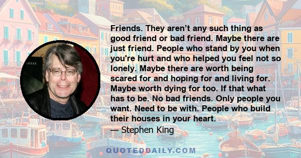 Friends. They aren’t any such thing as good friend or bad friend. Maybe there are just friend. People who stand by you when you're hurt and who helped you feel not so lonely. Maybe there are worth being scared for and