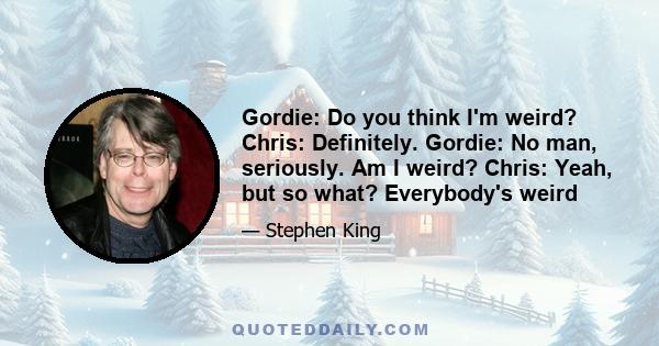 Gordie: Do you think I'm weird? Chris: Definitely. Gordie: No man, seriously. Am I weird? Chris: Yeah, but so what? Everybody's weird