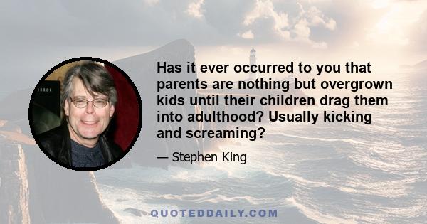 Has it ever occurred to you that parents are nothing but overgrown kids until their children drag them into adulthood? Usually kicking and screaming?