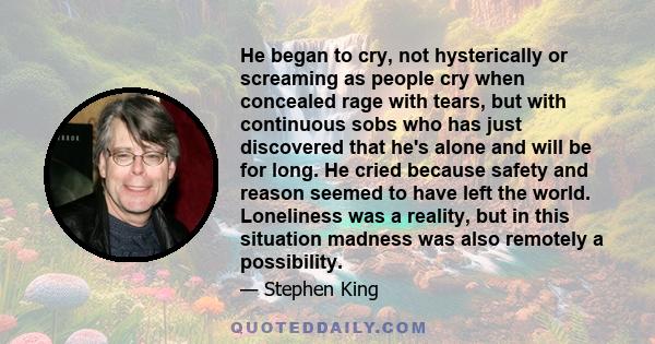 He began to cry, not hysterically or screaming as people cry when concealed rage with tears, but with continuous sobs who has just discovered that he's alone and will be for long. He cried because safety and reason