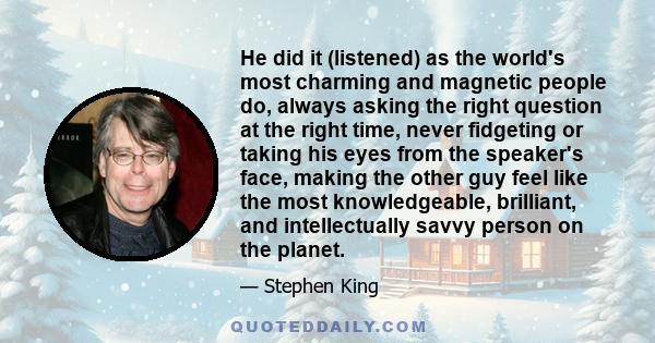 He did it (listened) as the world's most charming and magnetic people do, always asking the right question at the right time, never fidgeting or taking his eyes from the speaker's face, making the other guy feel like