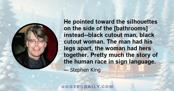 He pointed toward the silhouettes on the side of the [bathrooms] instead--black cutout man, black cutout woman. The man had his legs apart, the woman had hers together. Pretty much the story of the human race in sign