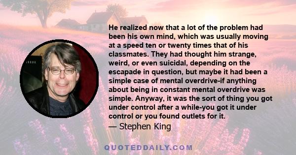 He realized now that a lot of the problem had been his own mind, which was usually moving at a speed ten or twenty times that of his classmates. They had thought him strange, weird, or even suicidal, depending on the