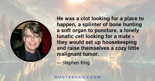 He was a clot looking for a place to happen, a splinter of bone hunting a soft organ to puncture, a lonely lunatic cell looking for a mate - they would set up housekeeping and raise themselves a cozy little malignant