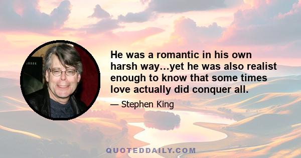 He was a romantic in his own harsh way…yet he was also realist enough to know that some times love actually did conquer all.