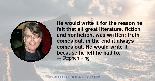 He would write it for the reason he felt that all great literature, fiction and nonfiction, was written: truth comes out, in the end it always comes out. He would write it because he felt he had to.