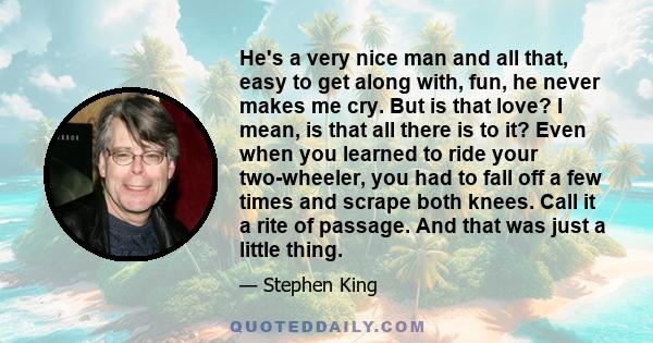 He's a very nice man and all that, easy to get along with, fun, he never makes me cry. But is that love? I mean, is that all there is to it? Even when you learned to ride your two-wheeler, you had to fall off a few