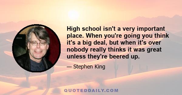 High school isn't a very important place. When you're going you think it's a big deal, but when it's over nobody really thinks it was great unless they're beered up.