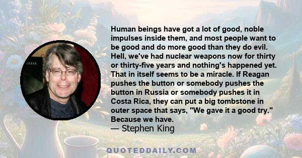 Human beings have got a lot of good, noble impulses inside them, and most people want to be good and do more good than they do evil. Hell, we've had nuclear weapons now for thirty or thirty-five years and nothing's