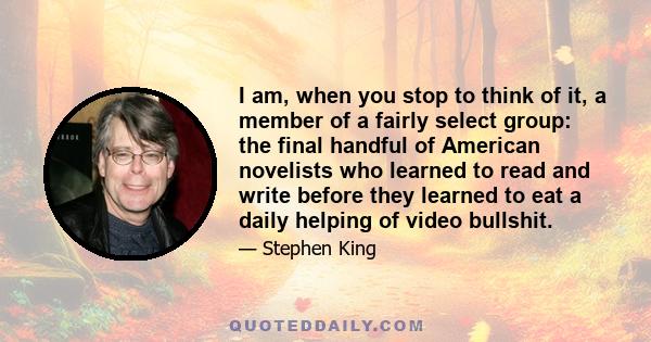 I am, when you stop to think of it, a member of a fairly select group: the final handful of American novelists who learned to read and write before they learned to eat a daily helping of video bullshit.