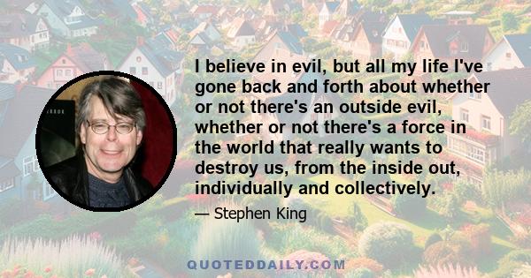 I believe in evil, but all my life I've gone back and forth about whether or not there's an outside evil, whether or not there's a force in the world that really wants to destroy us, from the inside out, individually