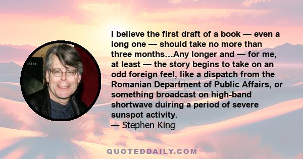 I believe the first draft of a book — even a long one — should take no more than three months…Any longer and — for me, at least — the story begins to take on an odd foreign feel, like a dispatch from the Romanian