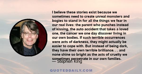 I believe these stories exist because we sometimes need to create unreal monsters and bogies to stand in for all the things we fear in our real lives: the parent who punches instead of kissing, the auto accident that