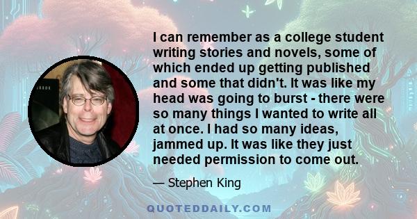 I can remember as a college student writing stories and novels, some of which ended up getting published and some that didn't. It was like my head was going to burst - there were so many things I wanted to write all at