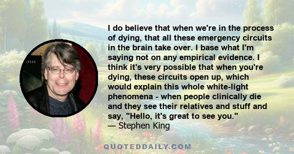 I do believe that when we're in the process of dying, that all these emergency circuits in the brain take over. I base what I'm saying not on any empirical evidence. I think it's very possible that when you're dying,