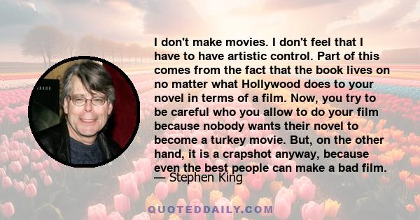 I don't make movies. I don't feel that I have to have artistic control. Part of this comes from the fact that the book lives on no matter what Hollywood does to your novel in terms of a film. Now, you try to be careful