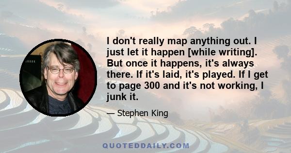 I don't really map anything out. I just let it happen [while writing]. But once it happens, it's always there. If it's laid, it's played. If I get to page 300 and it's not working, I junk it.