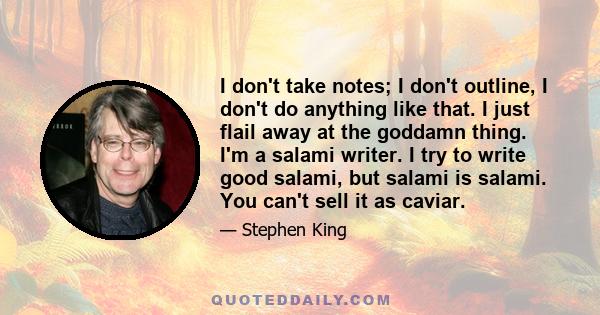 I don't take notes; I don't outline, I don't do anything like that. I just flail away at the goddamn thing. I'm a salami writer. I try to write good salami, but salami is salami. You can't sell it as caviar.