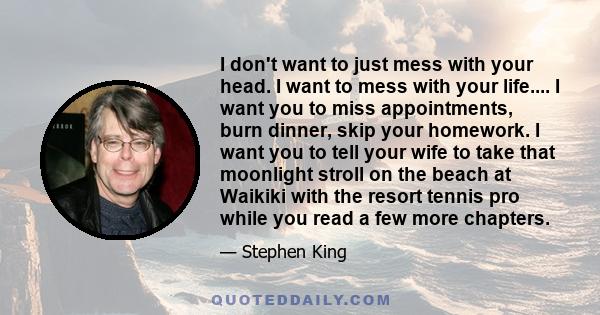 I don't want to just mess with your head. I want to mess with your life.... I want you to miss appointments, burn dinner, skip your homework. I want you to tell your wife to take that moonlight stroll on the beach at