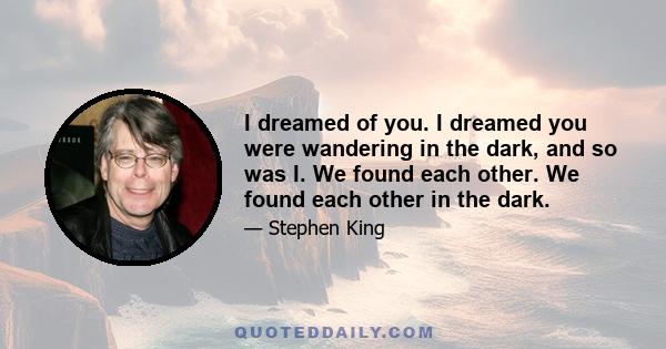 I dreamed of you. I dreamed you were wandering in the dark, and so was I. We found each other. We found each other in the dark.