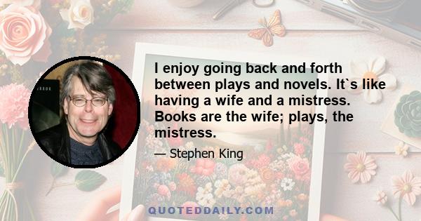 I enjoy going back and forth between plays and novels. It`s like having a wife and a mistress. Books are the wife; plays, the mistress.