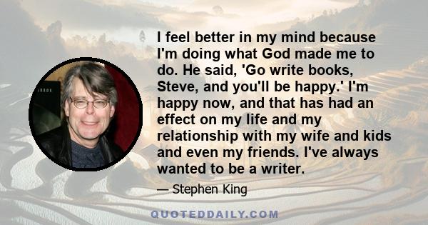 I feel better in my mind because I'm doing what God made me to do. He said, 'Go write books, Steve, and you'll be happy.' I'm happy now, and that has had an effect on my life and my relationship with my wife and kids