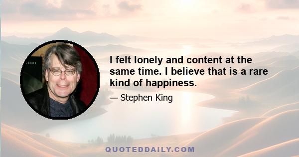 I felt lonely and content at the same time. I believe that is a rare kind of happiness.