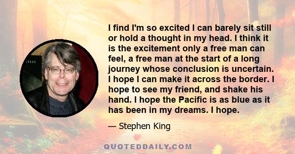 I find I'm so excited I can barely sit still or hold a thought in my head. I think it is the excitement only a free man can feel, a free man at the start of a long journey whose conclusion is uncertain. I hope I can