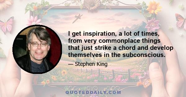 I get inspiration, a lot of times, from very commonplace things that just strike a chord and develop themselves in the subconscious.