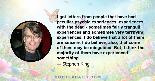 I got letters from people that have had peculiar psychic experiences, experiences with the dead - sometimes fairly tranquil experiences and sometimes very terrifying experiences. I do believe that a lot of them are