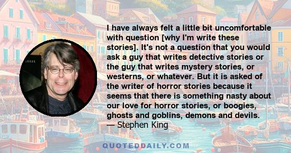 I have always felt a little bit uncomfortable with question [why I'm write these stories]. It's not a question that you would ask a guy that writes detective stories or the guy that writes mystery stories, or westerns,