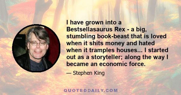 I have grown into a Bestsellasaurus Rex - a big, stumbling book-beast that is loved when it shits money and hated when it tramples houses... I started out as a storyteller; along the way I became an economic force.