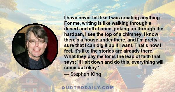 I have never felt like I was creating anything. For me, writing is like walking through a desert and all at once, poking up through the hardpan, I see the top of a chimney. I know there's a house under there, and I'm