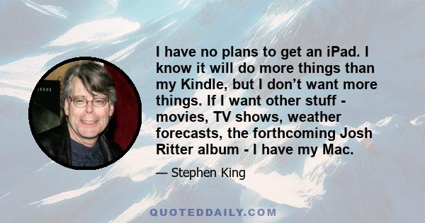 I have no plans to get an iPad. I know it will do more things than my Kindle, but I don’t want more things. If I want other stuff - movies, TV shows, weather forecasts, the forthcoming Josh Ritter album - I have my Mac.