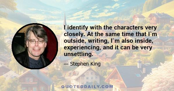 I identify with the characters very closely. At the same time that I`m outside, writing, I`m also inside, experiencing, and it can be very unsettling.