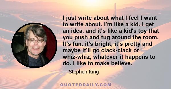 I just write about what I feel I want to write about. I'm like a kid. I get an idea, and it's like a kid's toy that you push and tug around the room. It's fun, it's bright, it's pretty and maybe it'll go clack-clack or