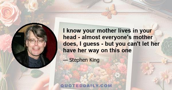 I know your mother lives in your head - almost everyone's mother does, I guess - but you can't let her have her way on this one