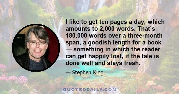 I like to get ten pages a day, which amounts to 2,000 words. That’s 180,000 words over a three-month span, a goodish length for a book — something in which the reader can get happily lost, if the tale is done well and