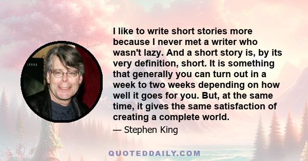 I like to write short stories more because I never met a writer who wasn't lazy. And a short story is, by its very definition, short. It is something that generally you can turn out in a week to two weeks depending on