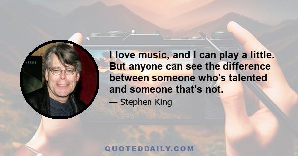 I love music, and I can play a little. But anyone can see the difference between someone who's talented and someone that's not.