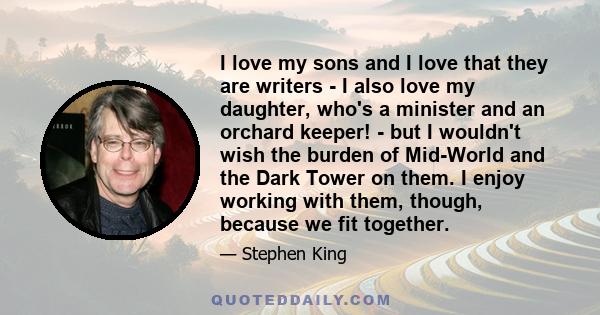 I love my sons and I love that they are writers - I also love my daughter, who's a minister and an orchard keeper! - but I wouldn't wish the burden of Mid-World and the Dark Tower on them. I enjoy working with them,